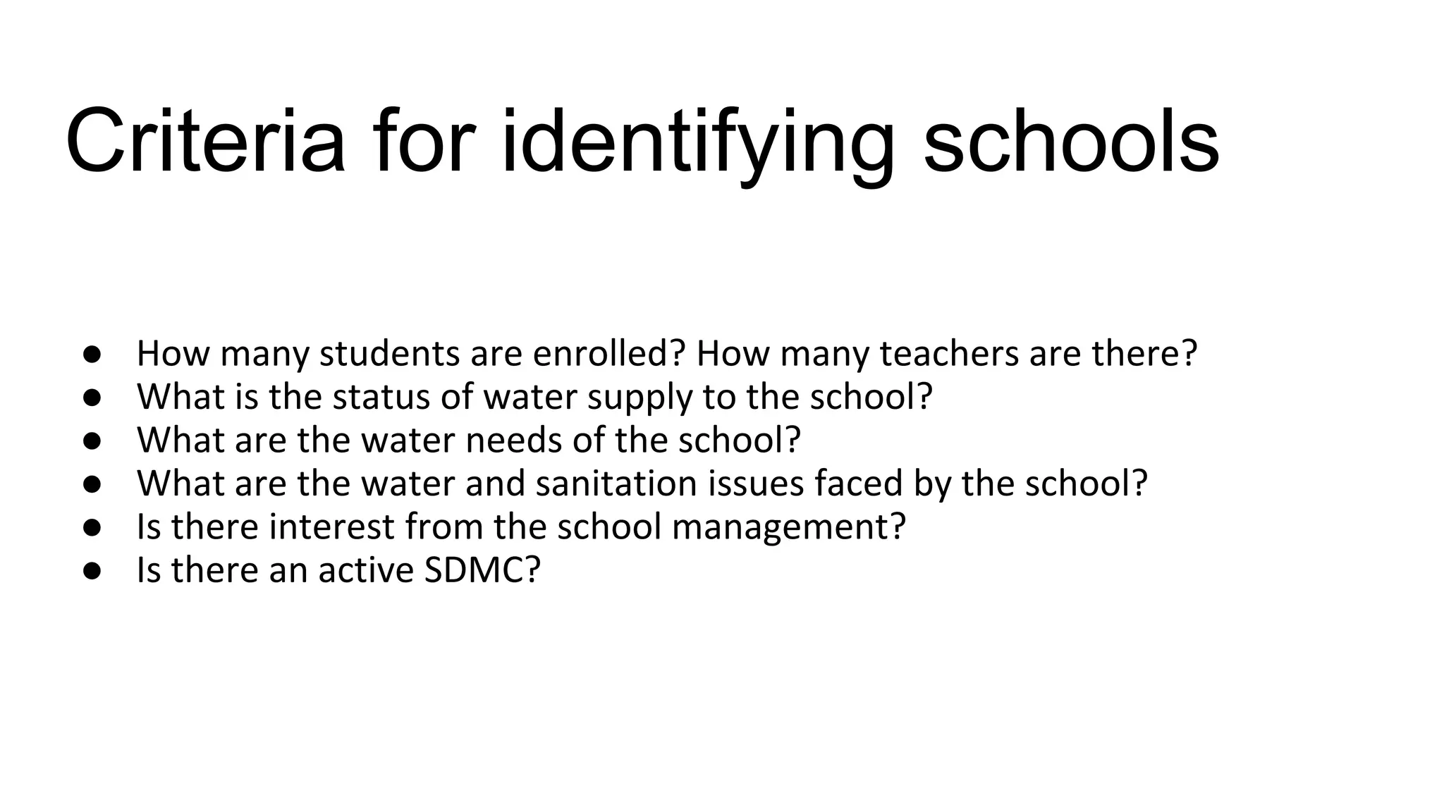 Criteria for identifying schools
● How many students are enrolled? How many teachers are there?
● What is the status of water supply to the school?
● What are the water needs of the school?
● What are the water and sanitation issues faced by the school?
● Is there interest from the school management?
● Is there an active SDMC?
 