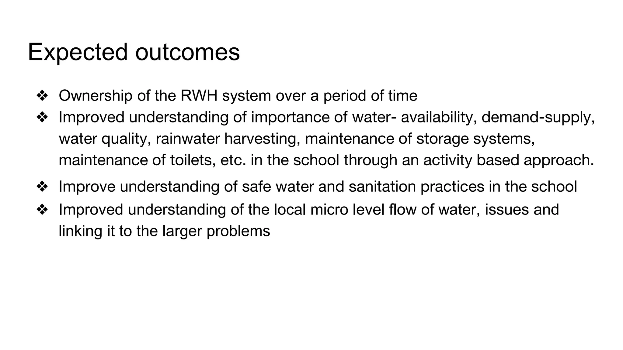 Expected outcomes
❖ Ownership of the RWH system over a period of time
❖ Improved understanding of importance of water- availability, demand-supply,
water quality, rainwater harvesting, maintenance of storage systems,
maintenance of toilets, etc. in the school through an activity based approach.
❖ Improve understanding of safe water and sanitation practices in the school
❖ Improved understanding of the local micro level flow of water, issues and
linking it to the larger problems
 