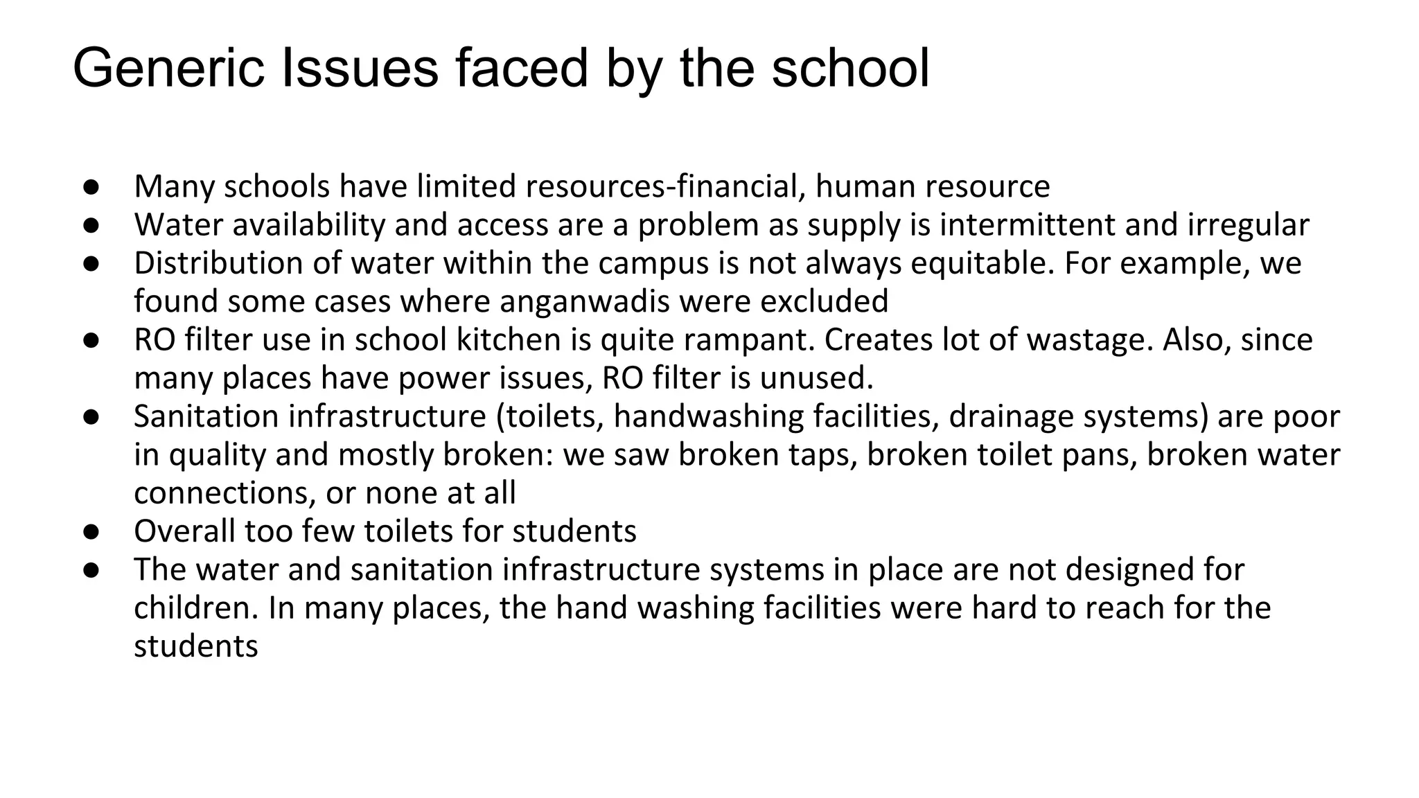 Generic Issues faced by the school
● Many schools have limited resources-financial, human resource
● Water availability and access are a problem as supply is intermittent and irregular
● Distribution of water within the campus is not always equitable. For example, we
found some cases where anganwadis were excluded
● RO filter use in school kitchen is quite rampant. Creates lot of wastage. Also, since
many places have power issues, RO filter is unused.
● Sanitation infrastructure (toilets, handwashing facilities, drainage systems) are poor
in quality and mostly broken: we saw broken taps, broken toilet pans, broken water
connections, or none at all
● Overall too few toilets for students
● The water and sanitation infrastructure systems in place are not designed for
children. In many places, the hand washing facilities were hard to reach for the
students
 