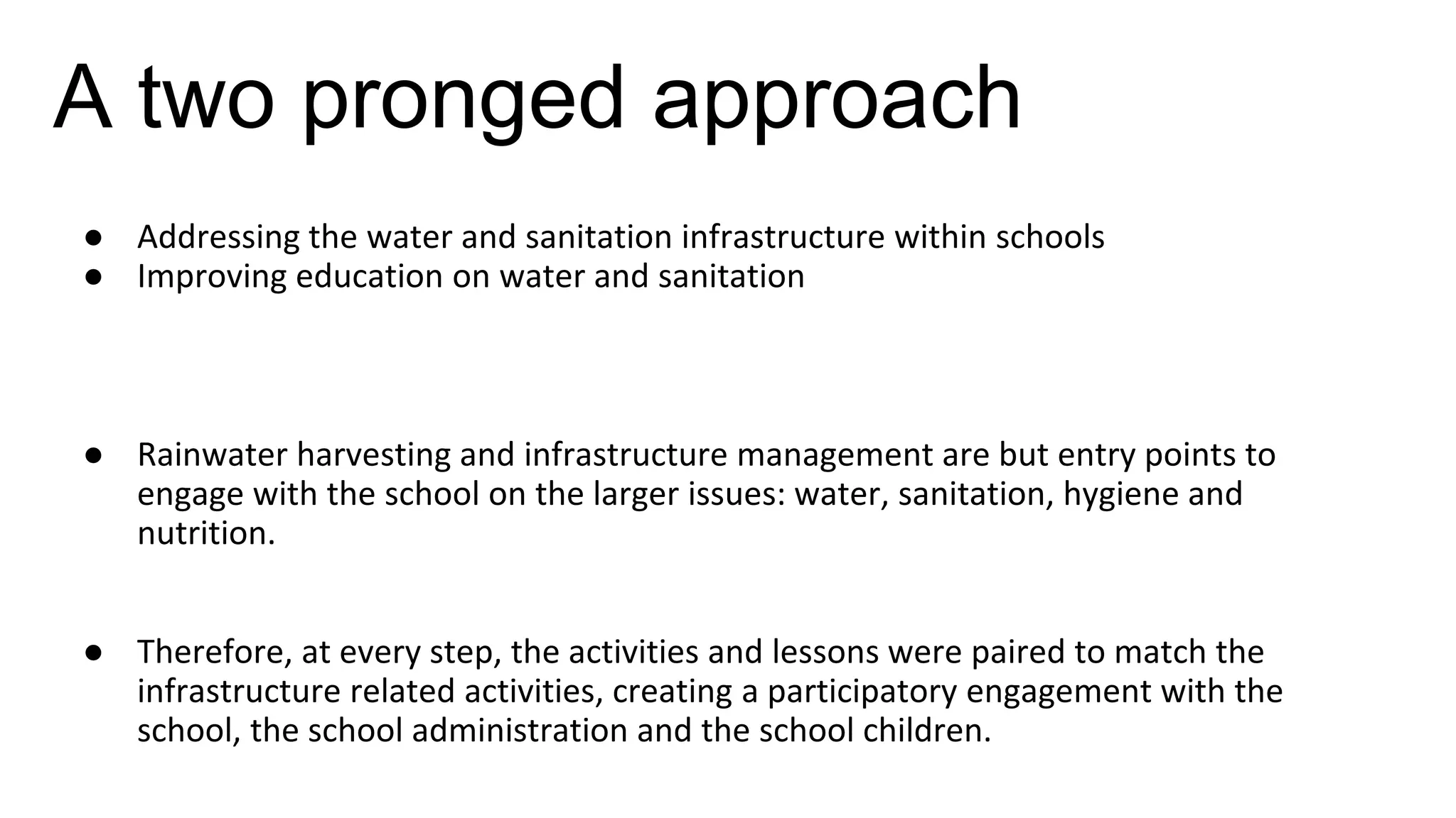 A two pronged approach
● Addressing the water and sanitation infrastructure within schools
● Improving education on water and sanitation
● Rainwater harvesting and infrastructure management are but entry points to
engage with the school on the larger issues: water, sanitation, hygiene and
nutrition.
● Therefore, at every step, the activities and lessons were paired to match the
infrastructure related activities, creating a participatory engagement with the
school, the school administration and the school children.
 
