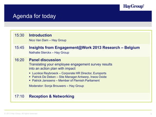 Agenda for today

15:30

Introduction
Nico Van Dam – Hay Group

15:45

Insights from Engagement@Work 2013 Research – Belgium
Nathalie Sterckx – Hay Group

16:20

Panel discussion
Translating your employee engagement survey results
into an action plan with impact
 Lucrèce Reybroeck – Corporate HR Director, Euroports
 Patrick De Deken – Site Manager Antwerp, Ineos Oxide
 Patrick Janssens – Member of Flemish Parliament
Moderator: Sonja Brouwers – Hay Group

17:10

Reception & Networking

© 2013 Hay Group. All rights reserved

3

 