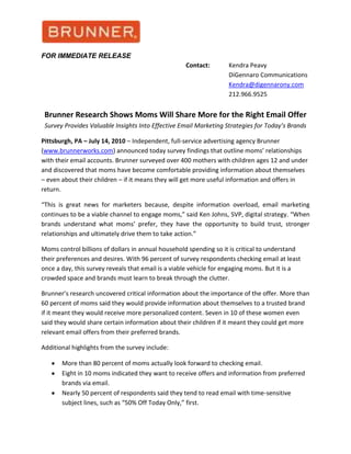 FOR IMMEDIATE RELEASE<br />           Contact:  Kendra Peavy<br /> DiGennaro Communications<br />          Kendra@digennarony.com<br /> 212.966.9525<br />Brunner Research Shows Moms Will Share More for the Right Email OfferSurvey Provides Valuable Insights Into Effective Email Marketing Strategies for Today’s Brands<br />Pittsburgh, PA – July 14, 2010 – Independent, full-service advertising agency Brunner (www.brunnerworks.com) announced today survey findings that outline moms’ relationships with their email accounts. Brunner surveyed over 400 mothers with children ages 12 and under and discovered that moms have become comfortable providing information about themselves – even about their children – if it means they will get more useful information and offers in return.<br />“This is great news for marketers because, despite information overload, email marketing continues to be a viable channel to engage moms,” said Ken Johns, SVP, digital strategy. “When brands understand what moms’ prefer, they have the opportunity to build trust, stronger relationships and ultimately drive them to take action.”<br />Moms control billions of dollars in annual household spending so it is critical to understand their preferences and desires. With 96 percent of survey respondents checking email at least once a day, this survey reveals that email is a viable vehicle for engaging moms. But it is a crowded space and brands must learn to break through the clutter.<br />Brunner’s research uncovered critical information about the importance of the offer. More than 60 percent of moms said they would provide information about themselves to a trusted brand if it meant they would receive more personalized content. Seven in 10 of these women even said they would share certain information about their children if it meant they could get more relevant email offers from their preferred brands.<br />Additional highlights from the survey include:<br />,[object Object]