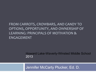 FROM CARROTS, CROWBARS, AND CANDY TO
OPTIONS, OPPORTUNITY, AND OWNERSHIP OF
LEARNING: PRINCIPALS OF MOTIVATION &
ENGAGEMENT
Jennifer McCarty Plucker, Ed. D.
Howard Lake-Waverly-Winsted Middle School
2013
 
