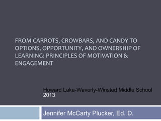 FROM CARROTS, CROWBARS, AND CANDY TO
OPTIONS, OPPORTUNITY, AND OWNERSHIP OF
LEARNING: PRINCIPLES OF MOTIVATION &
ENGAGEMENT
Jennifer McCarty Plucker, Ed. D.
Howard Lake-Waverly-Winsted Middle School
2013
 