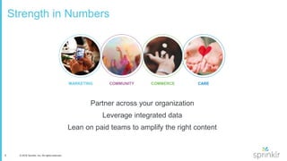 8 © 2016 Sprinklr, Inc. All rights reserved.
Strength in Numbers
Partner across your organization
Leverage integrated data
Lean on paid teams to amplify the right content
COMMUNITYMARKETING CARECOMMERCE
 