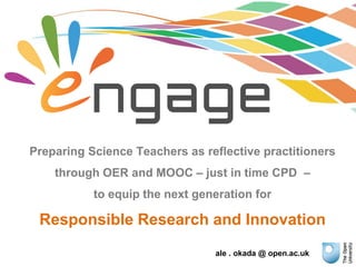ale . okada @ open.ac.uk
Preparing Science Teachers as reflective practitioners
through OER and MOOC – just in time CPD –
to equip the next generation for
Responsible Research and Innovation
 
