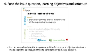 4. Pose the issue question, learning objectives and structure
• You can make clear how the lessons are split to focus on one objective at a time -
first to apply the science, and then to consider how to make a decision.
 