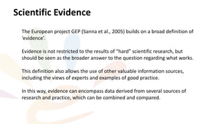 The European project GEP (Sanna et al., 2005) builds on a broad definition of
‘evidence’.
Evidence is not restricted to the results of “hard” scientific research, but
should be seen as the broader answer to the question regarding what works.
This definition also allows the use of other valuable information sources,
including the views of experts and examples of good practice.
In this way, evidence can encompass data derived from several sources of
research and practice, which can be combined and compared.
Scientific Evidence
 