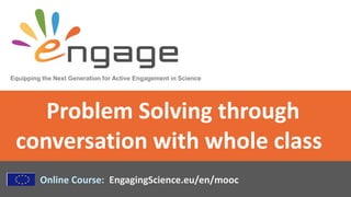 Equipping the Next Generation for Active Engagement in Science
Online Course: EngagingScience.eu/en/mooc
Problem Solving through
conversation with whole class
 