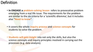 • In ENGAGE a problem-solving lesson refers to provocative problem
emerging from a real life issue. The requirements for the problem
are similar to the six criteria for a ‘scientific dilemma’, but it includes
also “Need to know”.
• It covers the whole inquiry process and science concepts for
students to solve the problem.
• Students will gain insight into not only the skills, but also the
science concepts and inquiry principles involved in carrying out the
processes (e.g. data analysis).
Definition
 