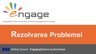 Equipping the Next Generation for Active Engagement in Science
Online Course: EngagingScience.eu/en/mooc
Rezolvarea Problemei
 