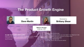 The Product Growth Engine
Dave Martin Brittany Shear
With: Moderated by:
TO USE YOUR COMPUTER'S AUDIO:
When the webinar begins, you will be connected to audio using your
computer's microphone and speakers (VoIP). A headset is
recommended.
Webinar will begin:
9:30 am, PST
TO USE YOUR TELEPHONE:
If you prefer to use your phone, you must select "Use Telephone" after
joining the webinar and call in using the numbers below.
United States: +1 (415) 930-5321  
Access Code: 700-890-636 
Audio PIN: Shown after joining the webinar
--OR--
 