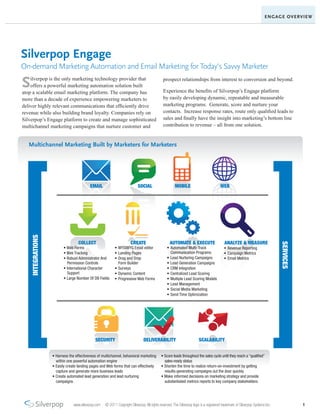 ENGAGE OVERVIEW




Silverpop Engage
On-demand Marketing Automation and Email Marketing for Today’s Savvy Marketer

S   ilverpop is the only marketing technology provider that
    offers a powerful marketing automation solution built
atop a scalable email marketing platform. The company has
                                                                                             prospect relationships from interest to conversion and beyond.

                                                                                             Experience the benefits of Silverpop’s Engage platform
more than a decade of experience empowering marketers to                                     by easily developing dynamic, repeatable and measurable
deliver highly relevant communications that efficiently drive                                marketing programs. Generate, score and nurture your
revenue while also building brand loyalty. Companies rely on                                 contacts. Increase response rates, route only qualified leads to
Silverpop’s Engage platform to create and manage sophisticated                               sales and finally have the insight into marketing’s bottom line
multichannel marketing campaigns that nurture customer and                                   contribution to revenue – all from one solution.


   Multichannel Marketing Built by Marketers for Marketers




                                          EMAIL                            SOCIAL                     MOBILE                          WEB
    INTEGRATIONS




                                   COLLECT                            CREATE                      AUTOMATE & EXECUTE                     ANALYZE & MEASURE




                                                                                                                                                                              SERVICES
                          • Web Forms                     • WYSIWYG Email editor                • Automated Multi-Track                  • Revenue Reporting
                          • Web Tracking                  • Landing Pages                         Communication Programs                 • Campaign Metrics
                          • Robust Administrator And      • Drag and Drop                       • Lead Nurturing Campaigns               • Email Metrics
                            Permission Controls             Form Builder                        • Lead Generation Campaigns
                          • International Character       • Surveys                             • CRM Integration
                            Support                       • Dynamic Content                     • Centralized Lead Scoring
                          • Large Number Of DB Fields     • Progressive Web Forms               • Multiple Lead Scoring Models
                                                                                                • Lead Management
                                                                                                • Social Media Marketing
                                                                                                • Send Time Optimization




                                             SECURITY                          DELIVERABILITY                          SCALABILITY


                   • Harness the effectiveness of multichannel, behavioral marketing        • Score leads throughout the sales cycle until they reach a “qualified”
                     within one powerful automation engine                                    sales-ready status
                   • Easily create landing pages and Web forms that can effectively         • Shorten the time to realize return-on-investment by getting
                     capture and generate more business leads                                 results-generating campaigns out the door quickly
                   • Create automated lead generation and lead nurturing                    • Make informed decisions on marketing strategy and provide
                     campaigns                                                                substantiated metrics reports to key company stakeholders




                                www.silverpop.com   © 2011 Copyright Silverpop. All rights reserved. The Silverpop logo is a registered trademark of Silverpop Systems Inc.              1
 