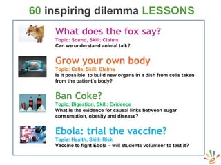 60 inspiring dilemma LESSONS
What does the fox say?
Topic: Sound, Skill: Claims
Can we understand animal talk?
Grow your own body
Topic: Cells, Skill: Claims
Is it possible to build new organs in a dish from cells taken
from the patient’s body?
Ban Coke?
Topic: Digestion, Skill: Evidence
What is the evidence for causal links between sugar
consumption, obesity and disease?
Ebola: trial the vaccine?
Topic: Health, Skill: Risk
Vaccine to fight Ebola – will students volunteer to test it?
 