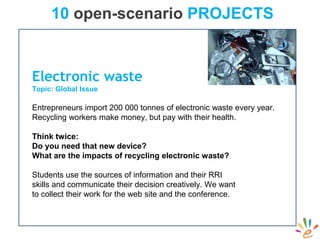 10 open-scenario PROJECTS
Electronic waste
Topic: Global Issue
Entrepreneurs import 200 000 tonnes of electronic waste every year.
Recycling workers make money, but pay with their health.
Think twice:
Do you need that new device?
What are the impacts of recycling electronic waste?
Students use the sources of information and their RRI
skills and communicate their decision creatively. We want
to collect their work for the web site and the conference.
 