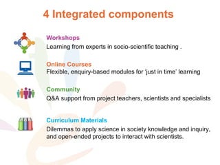 4 Integrated components
Workshops
Learning from experts in socio-scientific teaching .
Online Courses
Flexible, enquiry-based modules for ‘just in time’ learning
Community
Q&A support from project teachers, scientists and specialists
Curriculum Materials
Dilemmas to apply science in society knowledge and inquiry,
and open-ended projects to interact with scientists.
 