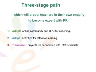 which will propel teachers in their own enquiry
to become expert with RRI:
1. Adopt: online community and CPD for coaching.
2. Adapt: activities for effective learning
3. Transform: projects for partnership with RRI scientists.
Three-stage path
 