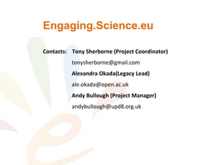 Engaging.Science.eu
Contacts: Tony Sherborne (Project Coordinator)
tonysherborne@gmail.com
Alexandra Okada(Legacy Lead)
ale.okada@open.ac.uk
Andy Bullough (Project Manager)
andybullough@upd8.org.uk
 