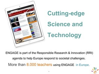 ENGAGE is part of the Responsible Research & Innovation (RRI)
agenda to help Europe respond to societal challenges.
More than 8.000 teachers using ENGAGE in Europe.
.
Cutting-edge
Science and
Technology
 