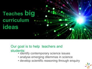 • identify contemporary science issues
• analyse emerging dilemmas in science
• develop scientific reasoning through enquiry
Teaches big
curriculum
ideas
Our goal is to help teachers and
students:
 
