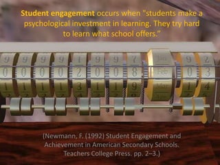 Student engagement occurs when "students make a
psychological investment in learning. They try hard
to learn what school offers.”
(Newmann, F. (1992) Student Engagement and
Achievement in American Secondary Schools.
Teachers College Press. pp. 2–3.)
 