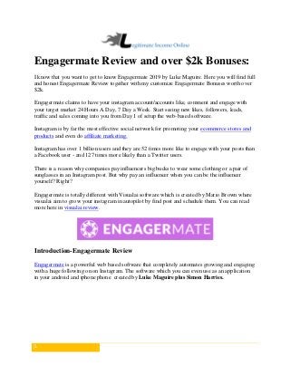 1
Engagermate Review and over $2k Bonuses:
I know that you want to get to know Engagermate 2019 by Luke Maguire. Here you will find full
and honest Engagermate Review together with my customize Engagermate Bonuses worth over
$2k.
Engagermate claims to have your instagram account/accounts like, comment and engage with
your target market 24 Hours A Day, 7 Day a Week. Start seeing new likes, followers, leads,
traffic and sales coming into you from Day 1 of setup the web-based software.
Instagram is by far the most effective social network for promoting your ecommerce stores and
products and even do affiliate marketing.
Instagram has over 1 billion users and they are 52 times more like to engage with your posts than
a Facebook user - and 127 times more likely than a Twitter users.
There is a reason why companies pay influencers big bucks to wear some clothing or a pair of
sunglasses in an Instagram post. But why pay an influencer when you can be the influencer
yourself? Right?
Engagermate is totally different with Visualai software which is created by Mario Brown where
visualai aim to grow your instagram in autopilot by find post and schedule them. You can read
more here in visualai review.
Introduction-Engagermate Review
Engagermate is a powerful web based software that completely automates growing and engaging
with a huge following on on Instagram. The software which you can even use as an application
in your android and iphone phone created by Luke Maguire plus Simon Harries.
 