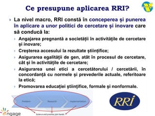 Ce presupune aplicarea RRI?
 La nivel macro, RRI constă în conceperea și punerea
în aplicare a unor politici de cercetare și inovare care
să conducă la:
 Angajarea pregnantă a societății în activitățile de cercetare
și inovare;
 Creșterea accesului la rezultate științifice;
 Asigurarea egalității de gen, atât în procesul de cercetare,
cât și în activitățile de cercetare;
 Asigurarea unei etici a cercetătorului / cercetării, în
concordanță cu normele și prevederile actuale, referitoare
la etică;
 Promovarea educației științifice, formale și nonformale.
 