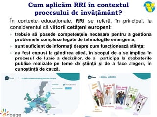 Cum aplicăm RRI în contextul
procesului de învățământ?
În contexte educaționale, RRI se referă, în principal, la
considerentul că viitorii cetățeni europeni:
 trebuie să posede competențele necesare pentru a gestiona
problemele complexe legate de tehnologiile emergente;
 sunt suficient de informați despre cum funcționează știința;
 au fost expusi la gândirea etică, în scopul de a se implica în
procesul de luare a deciziilor, de a participa la dezbaterile
publice realizate pe teme de știință și de a face alegeri, în
cunoștință de cauză.
 