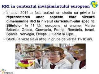RRI în contextul învățământului european
 În anul 2014 a fost realizat un studiu cu privire la
reprezentarea unor aspecte care vizează
dimensiunile RRI la nivelul curriculum-ului specific
Științelor în 11 țări europene, și anume: Marea
Britanie, Grecia, Germania, Franța, România, Israel,
Spania, Norvegia, Elveția, Lituania și Cipru.
 Studiul a vizat elevii aflați în grupa de vârstă 11-16 ani.
 