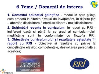 6 Teme / Domenii de interes
1. Contextul educației științifice - modul în care știința
este predată la diferite niveluri de învățământ, în diferite țări
– abordări disciplinare / interdisciplinare / multidisciplinare;
2. Schimbări recente în curriculum, în raport cu RRI -
indiferent dacă și până la ce grad al curriculum-ului,
modificările sunt în conformitate cu filozofia RRI;
3. Obiectivele curriculumului și rezultatele așteptate în
raport cu RRI - obiective și rezultate cu privire la
cunoștințele elevilor, competențele, dezvoltarea personală a
acestora;
 