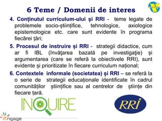 4. Conținutul curriculum-ului și RRI - teme legate de
problemele socio-științifice, tehnologice, axiologice
epistemologice etc. care sunt evidente în programa
fiecărei țări;
5. Procesul de instruire și RRI - strategii didactice, cum
ar fi IBL (învăţarea bazată pe investigaţie) și
argumentarea (care se referă la obiectivele RRI), sunt
evidente și prioritizate în fiecare curriculum național;
6. Contextele informale (societatea) și RRI – se referă la
o serie de strategii educaționale identificate în cadrul
comunităților științifice sau al centrelor de științe din
fiecare țară.
6 Teme / Domenii de interes
 