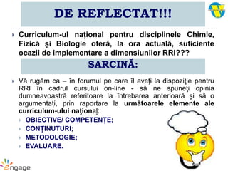 DE REFLECTAT!!!
 Curriculum-ul național pentru disciplinele Chimie,
Fizică și Biologie oferă, la ora actuală, suficiente
ocazii de implementare a dimensiunilor RRI???
 Vă rugăm ca – în forumul pe care îl aveţi la dispoziţie pentru
RRI în cadrul cursului on-line - să ne spuneţi opinia
dumneavoastră referitoare la întrebarea anterioară şi să o
argumentați, prin raportare la următoarele elemente ale
curriculum-ului naţional:
 OBIECTIVE/ COMPETENȚE;
 CONȚINUTURI;
 METODOLOGIE;
 EVALUARE.
SARCINĂ:
 