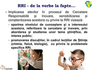 RRI - de la vorbe la fapte...
 Implicarea elevilor în procesul de Cercetare
Responsabilă și Inovare, sensibilizarea și
conștientizarea acestora cu privire la RRI vizează:
 sporirea nivelului de cunoaștere și a interesului
acestora, referitoare la cercetare și inovare, prin
abordarea și studierea unor teme științifice, de
interes public;
 promovarea discuțiilor, în cadrul lecțiilor de Științe
(chimie, fizică, biologie), cu privire la problemele
specifice RRI.
 