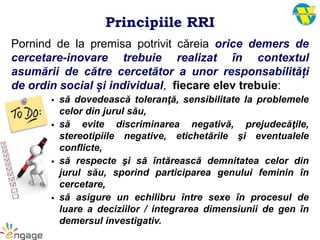 Principiile RRI
Pornind de la premisa potrivit căreia orice demers de
cercetare-inovare trebuie realizat în contextul
asumării de către cercetător a unor responsabilități
de ordin social și individual, fiecare elev trebuie:
 să dovedească toleranţă, sensibilitate la problemele
celor din jurul său,
 să evite discriminarea negativă, prejudecăţile,
stereotipiile negative, etichetările şi eventualele
conflicte,
 să respecte şi să întărească demnitatea celor din
jurul său, sporind participarea genului feminin în
cercetare,
 să asigure un echilibru între sexe în procesul de
luare a deciziilor / integrarea dimensiunii de gen în
demersul investigativ.
 