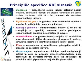 Principiile specifice RRI vizează:
 Implicarea - evidențierea rolului tuturor actorilor sociali
(cetățeni, cercetători, oameni de afaceri, conceptori de politici
sociale, societate civilă etc.) în procesul de cercetare
responsabilă şi inovare.
 Egalitatea de gen – asigurarea reprezentativității optime a
femeilor în activități de cercetare și inovare.
 Educația științifică – instrumentarea elevilor cu un set de
cunoștințe și capacități necesare pentru participarea
responsabilă în procesul de cercetare și inovare.
 Accesibilitatea – asigurarea transparenței și accesului liber
la rezultatele activităților de cercetare și inovare, în vederea
stimulării acestora și a valorificării adecvate la nivel social.
 Etica – respectarea și valorificarea principiilor eticii în
procesul de cercetare-inovare.
 Guvernanța – conștientizarea rolului pe care îl au decidenții
politici în ceea ce privește prevenirea/combaterea unor
demersuri de cercetare-inovare care fac abstracție de
principiile eticii și pot aduce prejudicii în plan social.
 