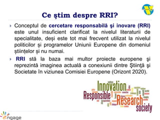 Ce ştim despre RRI?
 Conceptul de cercetare responsabilă şi inovare (RRI)
este unul insuficient clarificat la nivelul literaturii de
specialitate, deși este tot mai frecvent utilizat la nivelul
politicilor și programelor Uniunii Europene din domeniul
științelor și nu numai.
 RRI stă la baza mai multor proiecte europene şi
reprezintă imaginea actuală a conexiunii dintre Ştiinţă şi
Societate în viziunea Comisiei Europene (Orizont 2020).
 