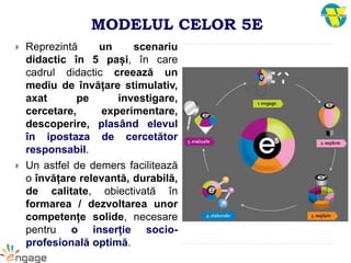MODELUL CELOR 5E
 Reprezintă un scenariu
didactic în 5 pași, în care
cadrul didactic creează un
mediu de învățare stimulativ,
axat pe investigare,
cercetare, experimentare,
descoperire, plasând elevul
în ipostaza de cercetător
responsabil.
 Un astfel de demers facilitează
o învățare relevantă, durabilă,
de calitate, obiectivată în
formarea / dezvoltarea unor
competențe solide, necesare
pentru o inserție socio-
profesională optimă.
 