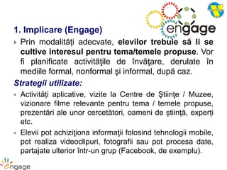 1. Implicare (Engage)
 Prin modalități adecvate, elevilor trebuie să li se
cultive interesul pentru tema/temele propuse. Vor
fi planificate activităţile de învăţare, derulate în
mediile formal, nonformal şi informal, după caz.
Strategii utilizate:
 Activități aplicative, vizite la Centre de Ştiinţe / Muzee,
vizionare filme relevante pentru tema / temele propuse,
prezentări ale unor cercetători, oameni de știință, experți
etc.
 Elevii pot achiziţiona informaţii folosind tehnologii mobile,
pot realiza videoclipuri, fotografii sau pot procesa date,
partajate ulterior într-un grup (Facebook, de exemplu).
 