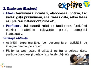 2. Explorare (Explore)
 Elevii formulează întrebări, elaborează ipoteze, fac
investigații preliminare, analizează date, reflectează
asupra rezultatelor obținute etc.
 Profesorul își asumă rolul de facilitator, furnizând
elevilor materiale relevante pentru demersul
investigativ.
Strategii utilizate:
 Activități experimentale, de documentare, activități de
învățare prin cooperare etc.
 Platforma web poate fi utilizată pentru a colecta date,
pentru a compara şi partaja rezultatele obţinute.
 