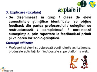 3. Explicare (Explain)
 Se diseminează în grup / clasa de elevi
cunoștințele științifice identificate, se obține
feedback din partea profesorului / colegilor, se
restructurează / completează / corectează
cunoştinţele, prin raportare la feedback-ul primit
și valoarea lor socio-științifică.
Strategii utilizate:
 Profesorii şi elevii structurează conţinuturile achiziţionate,
produsele activității lor fiind postate și pe platforma web.
 