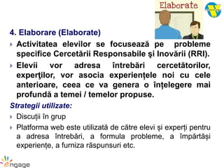 4. Elaborare (Elaborate)
 Activitatea elevilor se focusează pe probleme
specifice Cercetării Responsabile şi Inovării (RRI).
 Elevii vor adresa întrebări cercetătorilor,
experţilor, vor asocia experiențele noi cu cele
anterioare, ceea ce va genera o înțelegere mai
profundă a temei / temelor propuse.
Strategii utilizate:
 Discuții în grup
 Platforma web este utilizată de către elevi și experți pentru
a adresa întrebări, a formula probleme, a împărtăși
experiențe, a furniza răspunsuri etc.
 