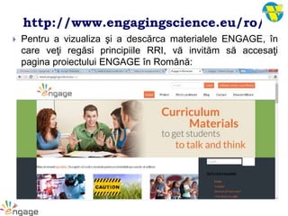 http://www.engagingscience.eu/ro/
 Pentru a vizualiza şi a descărca materialele ENGAGE, în
care veţi regăsi principiile RRI, vă invităm să accesaţi
pagina proiectului ENGAGE în Română:
 