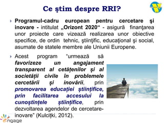 Ce ştim despre RRI?
 Programul-cadru european pentru cercetare şi
inovare - intitulat „Orizont 2020“ - asigură finanţarea
unor proiecte care vizează realizarea unor obiective
specifice, de ordin tehnic, ştiinţific, educaţional şi social,
asumate de statele membre ale Uniunii Europene.
 Acest program “urmează să
favorizeze un angajament
transparent al cetățenilor și al
societății civile în problemele
cercetării și inovării, prin
promovarea educației științifice,
prin facilitarea accesului la
cunoștințele științifice, prin
dezvoltarea agendelor de cercetare-
inovare” (Kulcițki, 2012).
 