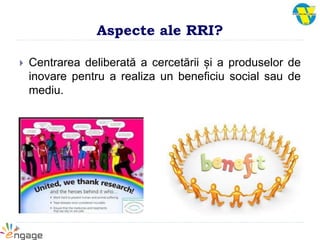 Aspecte ale RRI?
 Centrarea deliberată a cercetării și a produselor de
inovare pentru a realiza un beneficiu social sau de
mediu.
 
