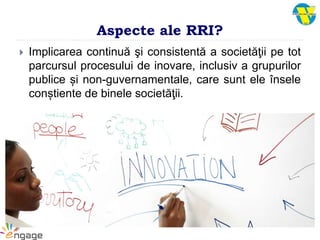 Aspecte ale RRI?
 Implicarea continuă şi consistentă a societăţii pe tot
parcursul procesului de inovare, inclusiv a grupurilor
publice și non-guvernamentale, care sunt ele însele
conștiente de binele societăţii.
 