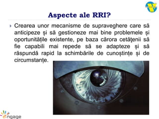 Aspecte ale RRI?
 Crearea unor mecanisme de supraveghere care să
anticipeze și să gestioneze mai bine problemele și
oportunitățile existente, pe baza cărora cetăţenii să
fie capabili mai repede să se adapteze și să
răspundă rapid la schimbările de cunoștințe și de
circumstanțe.
 