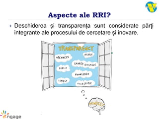 Aspecte ale RRI?
 Deschiderea și transparența sunt considerate părţi
integrante ale procesului de cercetare și inovare.
 
