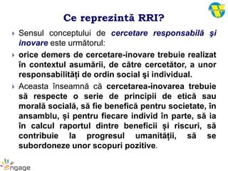 Ce reprezintă RRI?
 Sensul conceptului de cercetare responsabilă şi
inovare este următorul:
 orice demers de cercetare-inovare trebuie realizat
în contextul asumării, de către cercetător, a unor
responsabilități de ordin social şi individual.
 Aceasta înseamnă că cercetarea-inovarea trebuie
să respecte o serie de principii de etică sau
morală socială, să fie benefică pentru societate, în
ansamblu, și pentru fiecare individ în parte, să ia
în calcul raportul dintre beneficii și riscuri, să
contribuie la progresul umanității, să se
subordoneze unor scopuri pozitive.
 