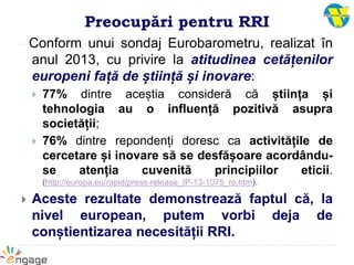 Preocupări pentru RRI
Conform unui sondaj Eurobarometru, realizat în
anul 2013, cu privire la atitudinea cetățenilor
europeni față de știință și inovare:
 77% dintre aceștia consideră că știința și
tehnologia au o influență pozitivă asupra
societății;
 76% dintre repondenți doresc ca activitățile de
cercetare și inovare să se desfășoare acordându-
se atenția cuvenită principiilor eticii.
(http://europa.eu/rapid/press-release_IP-13-1075_ro.htm).
 Aceste rezultate demonstrează faptul că, la
nivel european, putem vorbi deja de
conștientizarea necesității RRI.
 