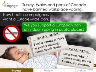 5
Review Consider
Turkey, Wales and parts of Canada
have banned workplace vaping.
Now health campaigners
want a Europe-wide ban.
Will you support a European ban
on indoor vaping in public places?
Engage
 